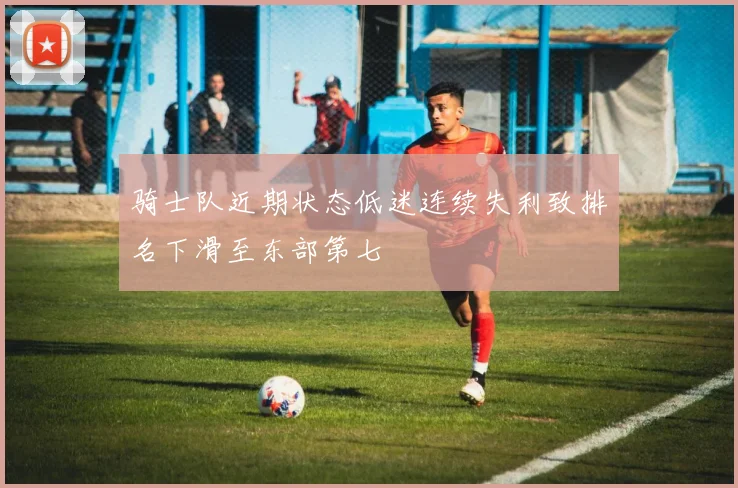 骑士队近期状态低迷连续失利致排名下滑至东部第七