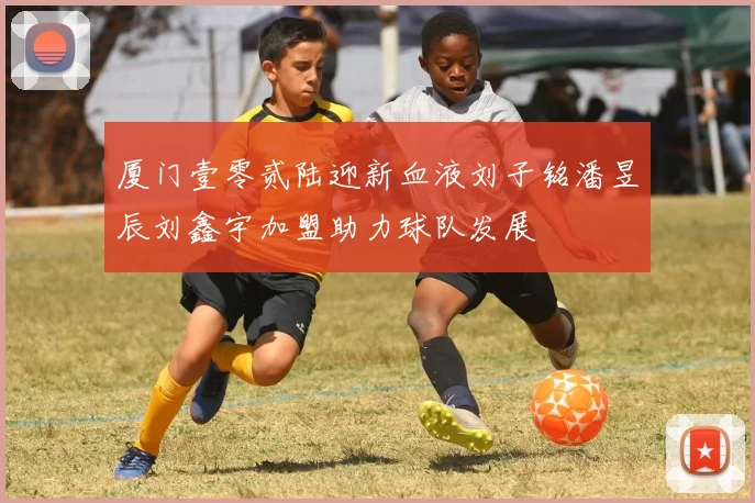 厦门壹零贰陆迎新血液刘子铭潘昱辰刘鑫宇加盟助力球队发展