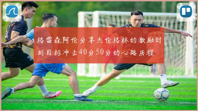格雷森阿伦分享杰伦格林的激励时刻目标冲击40分50分的心路历程