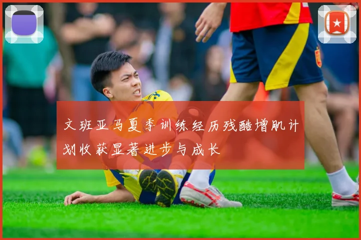 文班亚马夏季训练经历残酷增肌计划收获显著进步与成长