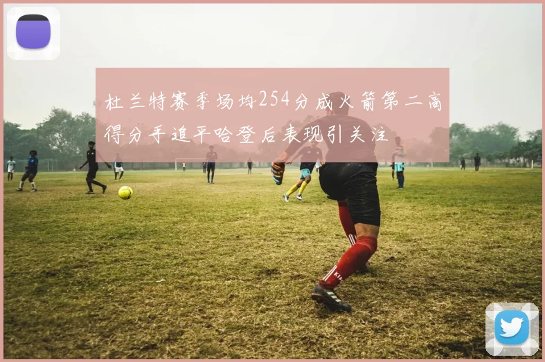 杜兰特赛季场均254分成火箭第二高得分手追平哈登后表现引关注