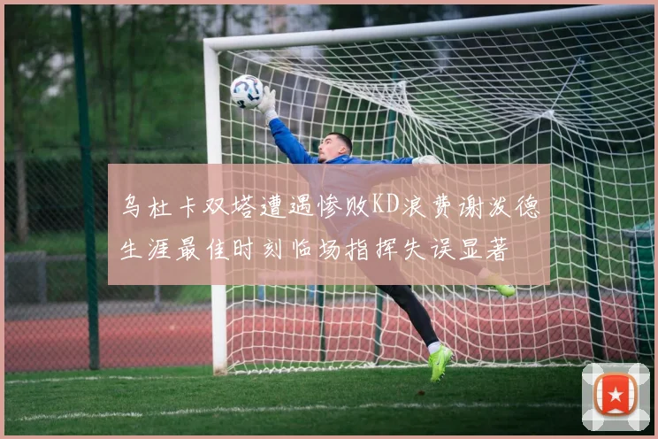 乌杜卡双塔遭遇惨败KD浪费谢泼德生涯最佳时刻临场指挥失误显著