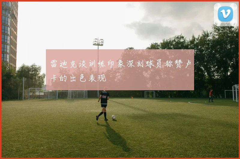 雷迪克谈训练印象深刻球员称赞卢卡的出色表现