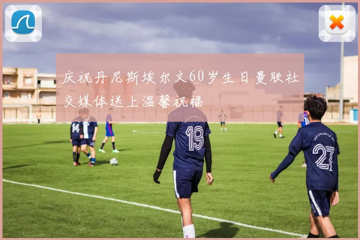 庆祝丹尼斯埃尔文60岁生日曼联社交媒体送上温馨祝福