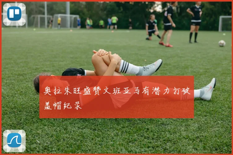 奥拉朱旺盛赞文班亚马有潜力打破盖帽纪录