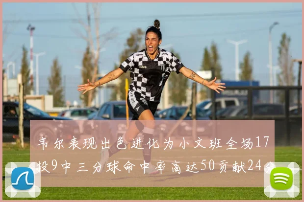 韦尔表现出色进化为小文班全场17投9中三分球命中率高达50贡献24分10篮板