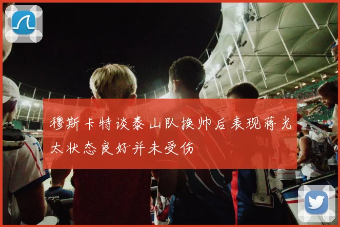 穆斯卡特谈泰山队换帅后表现蒋光太状态良好并未受伤