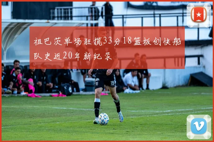 祖巴茨单场狂揽33分18篮板创快船队史近20年新纪录