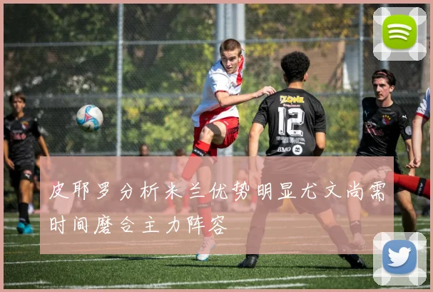 皮耶罗分析米兰优势明显尤文尚需时间磨合主力阵容