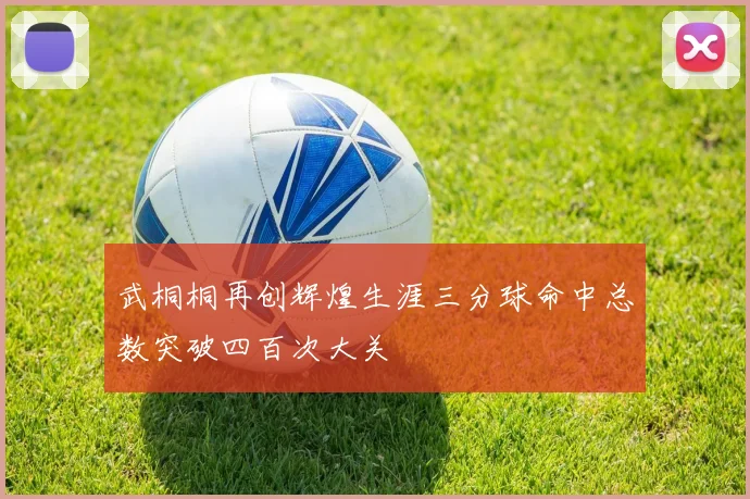 武桐桐再创辉煌生涯三分球命中总数突破四百次大关