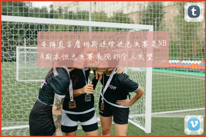 夸梅直言詹姆斯连续进总决赛是NBA剧本但总决赛表现却令人失望