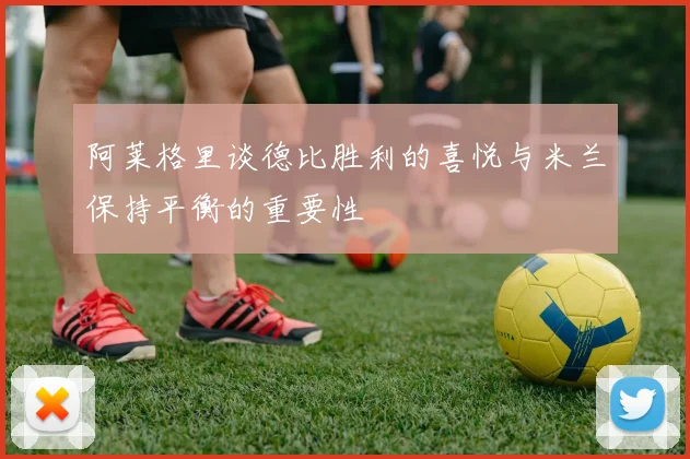 阿莱格里谈德比胜利的喜悦与米兰保持平衡的重要性