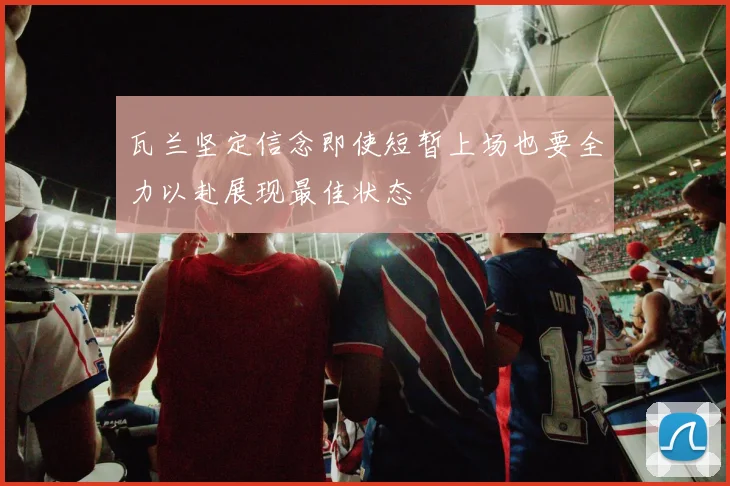 瓦兰坚定信念即使短暂上场也要全力以赴展现最佳状态