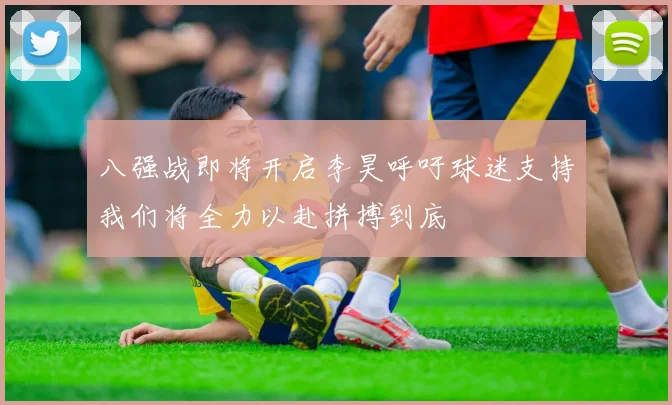 八强战即将开启李昊呼吁球迷支持我们将全力以赴拼搏到底