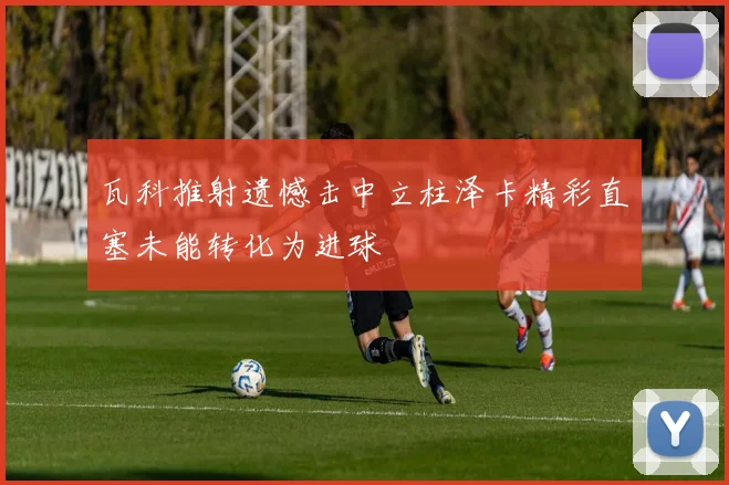 瓦科推射遗憾击中立柱泽卡精彩直塞未能转化为进球