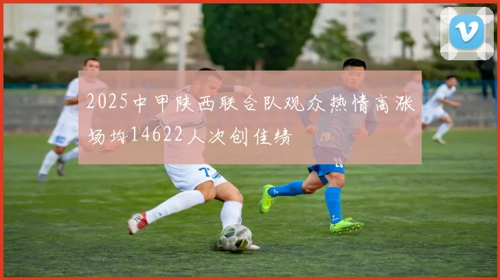 2025中甲陕西联合队观众热情高涨场均14622人次创佳绩