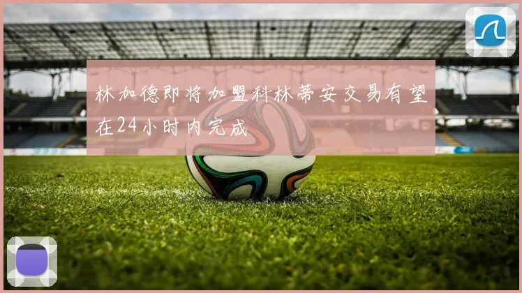 林加德即将加盟科林蒂安交易有望在24小时内完成