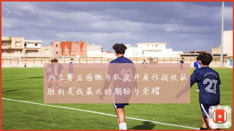 加兰赛后感慨与队友并肩作战收获胜利是我最大的期盼与荣耀