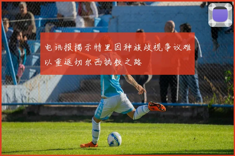 电讯报揭示特里因种族歧视争议难以重返切尔西执教之路