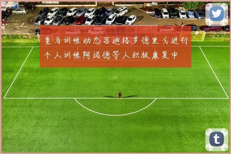 皇马训练动态吕迪格罗德里戈进行个人训练阿诺德等人积极康复中