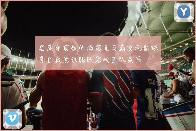 居莱尔前教练揭露皇马霸凌现象球员自我意识膨胀影响团队氛围