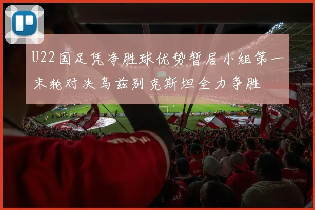 U22国足凭净胜球优势暂居小组第一末轮对决乌兹别克斯坦全力争胜
