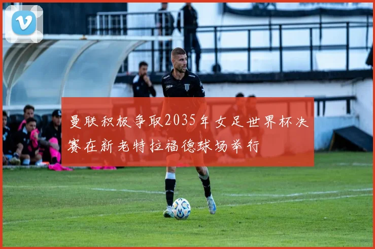 曼联积极争取2035年女足世界杯决赛在新老特拉福德球场举行