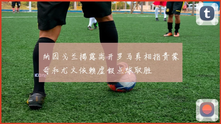 纳因戈兰揭露离开罗马真相指责蒙奇和尤文依赖虚假点球取胜