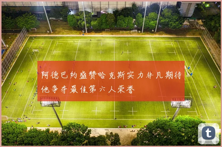阿德巴约盛赞哈克斯实力非凡期待他争夺最佳第六人荣誉