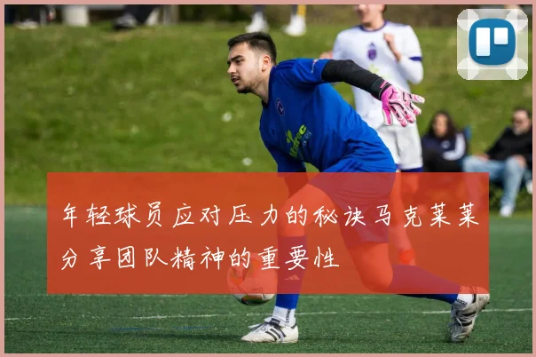 年轻球员应对压力的秘诀马克莱莱分享团队精神的重要性
