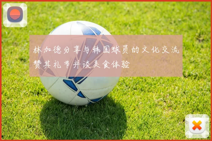 林加德分享与韩国球员的文化交流赞其礼节并谈美食体验