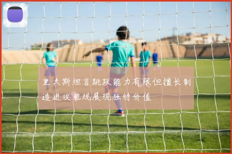 里夫斯坦言跳跃能力有限但擅长制造进攻犯规展现独特价值