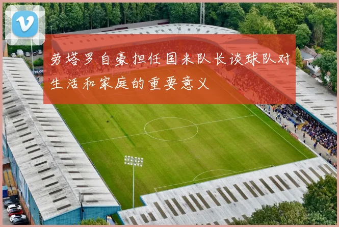 劳塔罗自豪担任国米队长谈球队对生活和家庭的重要意义