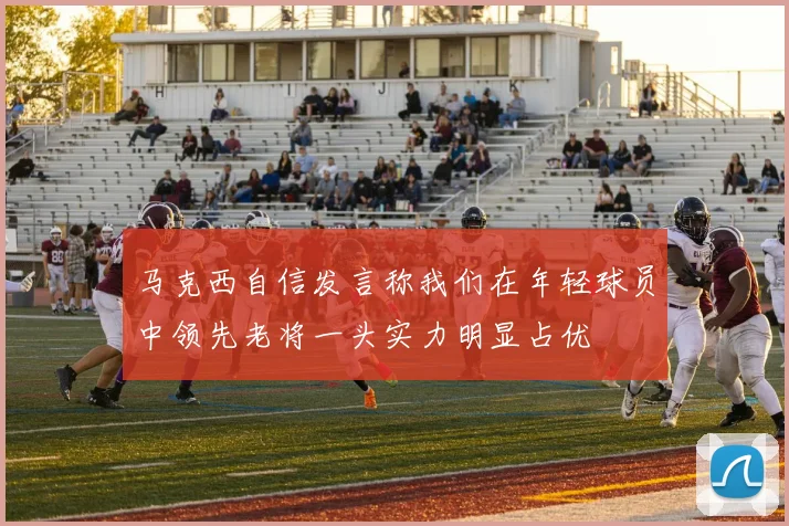 马克西自信发言称我们在年轻球员中领先老将一头实力明显占优