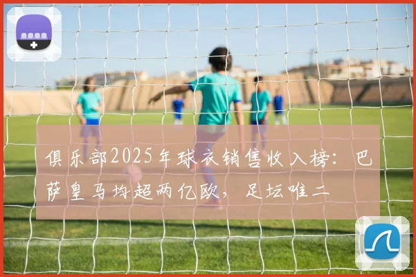 俱乐部2025年球衣销售收入榜：巴萨皇马均超两亿欧，足坛唯二