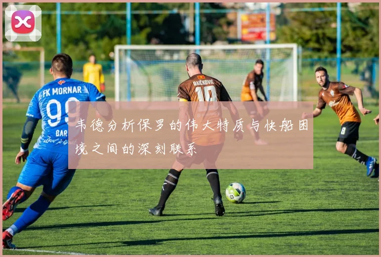 韦德分析保罗的伟大特质与快船困境之间的深刻联系