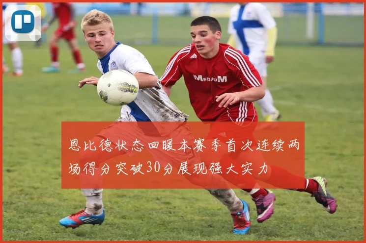 恩比德状态回暖本赛季首次连续两场得分突破30分展现强大实力