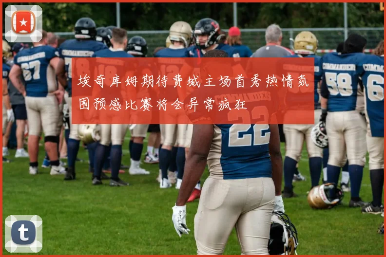 埃奇库姆期待费城主场首秀热情氛围预感比赛将会异常疯狂