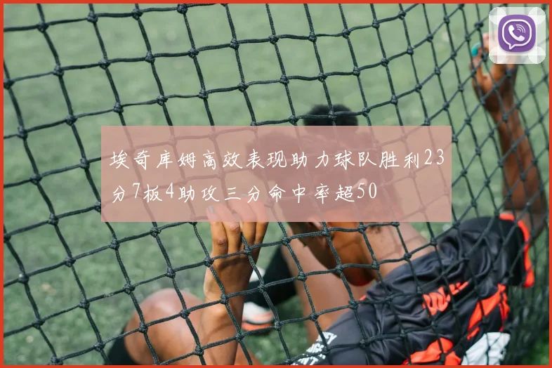 埃奇库姆高效表现助力球队胜利23分7板4助攻三分命中率超50