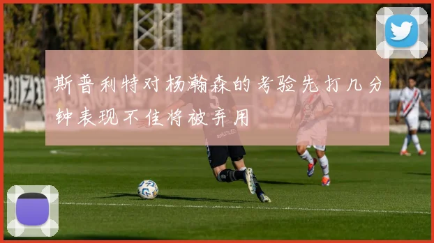 斯普利特对杨瀚森的考验先打几分钟表现不佳将被弃用